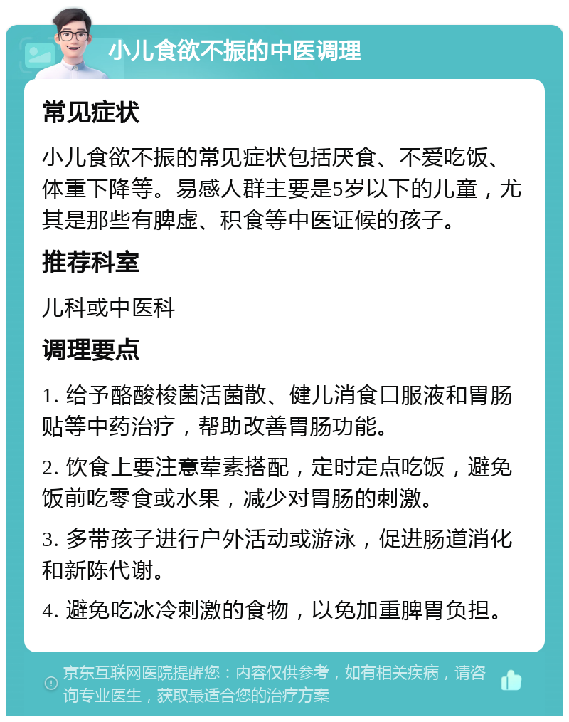 小儿食欲不振的中医调理 常见症状 小儿食欲不振的常见症状包括厌食、不爱吃饭、体重下降等。易感人群主要是5岁以下的儿童，尤其是那些有脾虚、积食等中医证候的孩子。 推荐科室 儿科或中医科 调理要点 1. 给予酪酸梭菌活菌散、健儿消食口服液和胃肠贴等中药治疗，帮助改善胃肠功能。 2. 饮食上要注意荤素搭配，定时定点吃饭，避免饭前吃零食或水果，减少对胃肠的刺激。 3. 多带孩子进行户外活动或游泳，促进肠道消化和新陈代谢。 4. 避免吃冰冷刺激的食物，以免加重脾胃负担。