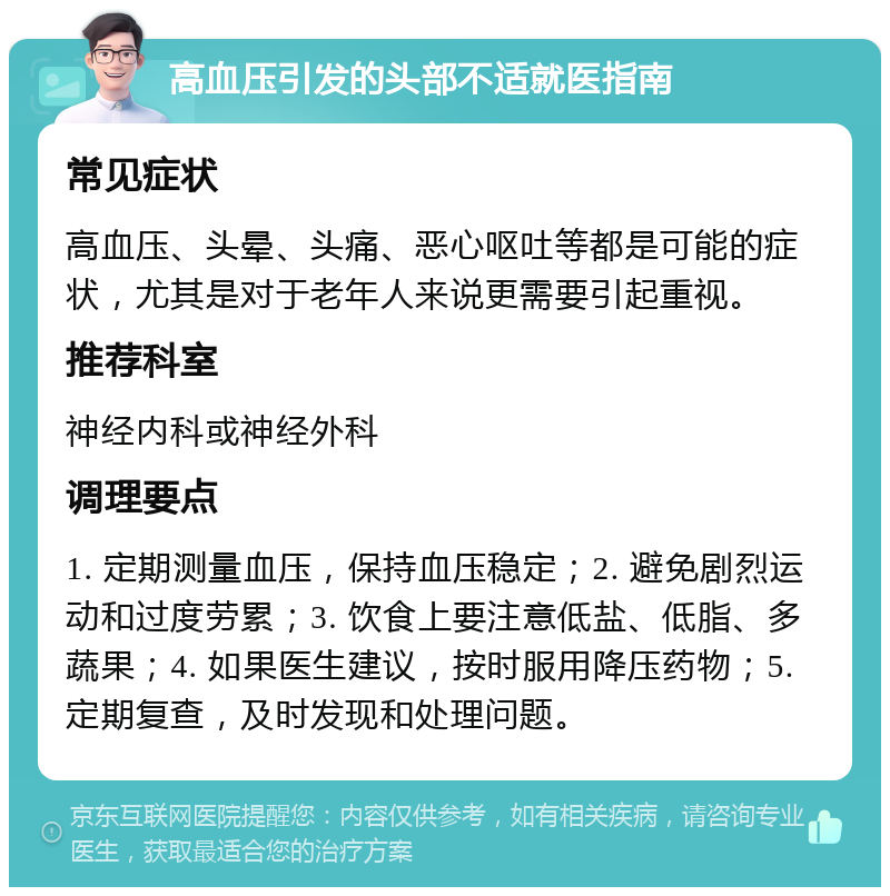 高血压引发的头部不适就医指南 常见症状 高血压、头晕、头痛、恶心呕吐等都是可能的症状，尤其是对于老年人来说更需要引起重视。 推荐科室 神经内科或神经外科 调理要点 1. 定期测量血压，保持血压稳定；2. 避免剧烈运动和过度劳累；3. 饮食上要注意低盐、低脂、多蔬果；4. 如果医生建议，按时服用降压药物；5. 定期复查，及时发现和处理问题。