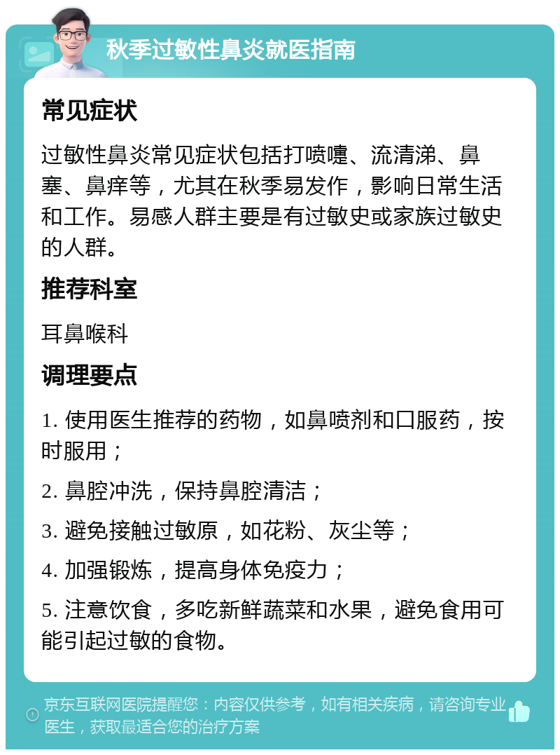 秋季过敏性鼻炎就医指南 常见症状 过敏性鼻炎常见症状包括打喷嚏、流清涕、鼻塞、鼻痒等，尤其在秋季易发作，影响日常生活和工作。易感人群主要是有过敏史或家族过敏史的人群。 推荐科室 耳鼻喉科 调理要点 1. 使用医生推荐的药物，如鼻喷剂和口服药，按时服用； 2. 鼻腔冲洗，保持鼻腔清洁； 3. 避免接触过敏原，如花粉、灰尘等； 4. 加强锻炼，提高身体免疫力； 5. 注意饮食，多吃新鲜蔬菜和水果，避免食用可能引起过敏的食物。