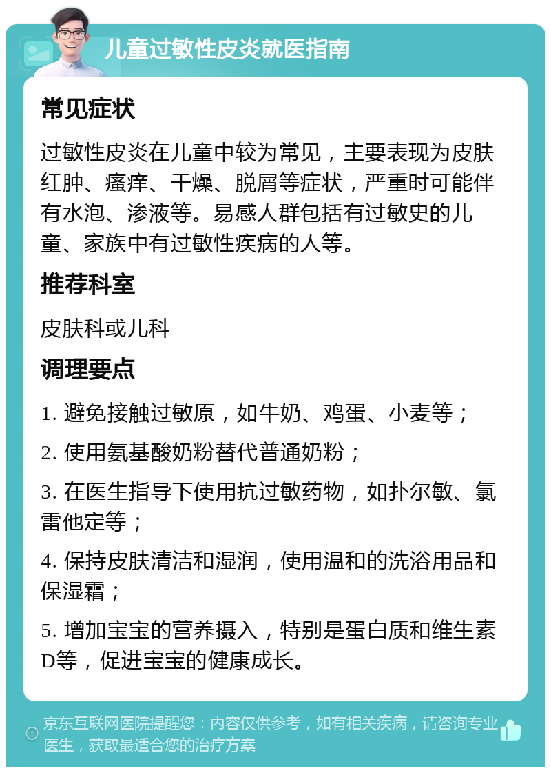 儿童过敏性皮炎就医指南 常见症状 过敏性皮炎在儿童中较为常见，主要表现为皮肤红肿、瘙痒、干燥、脱屑等症状，严重时可能伴有水泡、渗液等。易感人群包括有过敏史的儿童、家族中有过敏性疾病的人等。 推荐科室 皮肤科或儿科 调理要点 1. 避免接触过敏原，如牛奶、鸡蛋、小麦等； 2. 使用氨基酸奶粉替代普通奶粉； 3. 在医生指导下使用抗过敏药物，如扑尔敏、氯雷他定等； 4. 保持皮肤清洁和湿润，使用温和的洗浴用品和保湿霜； 5. 增加宝宝的营养摄入，特别是蛋白质和维生素D等，促进宝宝的健康成长。