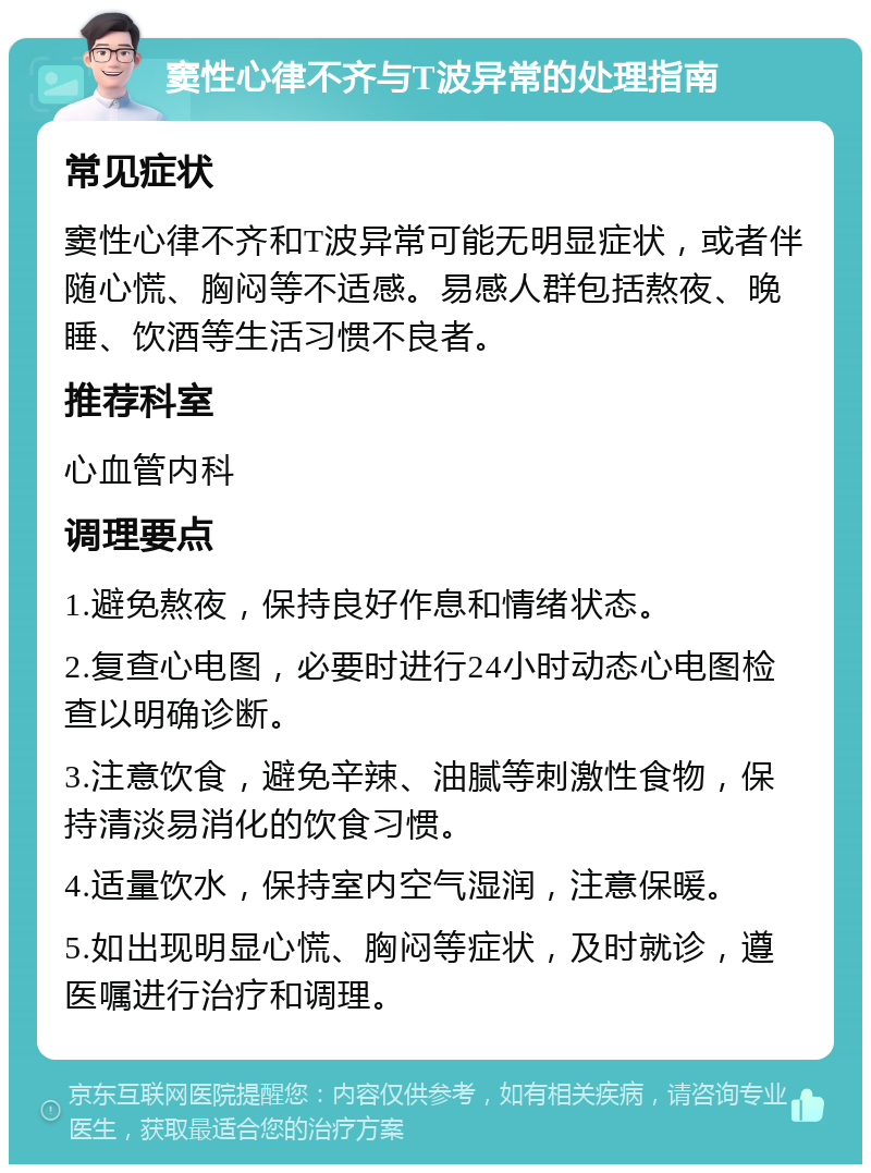 窦性心律不齐与T波异常的处理指南 常见症状 窦性心律不齐和T波异常可能无明显症状，或者伴随心慌、胸闷等不适感。易感人群包括熬夜、晚睡、饮酒等生活习惯不良者。 推荐科室 心血管内科 调理要点 1.避免熬夜，保持良好作息和情绪状态。 2.复查心电图，必要时进行24小时动态心电图检查以明确诊断。 3.注意饮食，避免辛辣、油腻等刺激性食物，保持清淡易消化的饮食习惯。 4.适量饮水，保持室内空气湿润，注意保暖。 5.如出现明显心慌、胸闷等症状，及时就诊，遵医嘱进行治疗和调理。