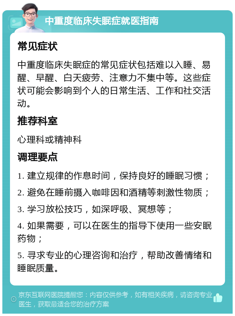 中重度临床失眠症就医指南 常见症状 中重度临床失眠症的常见症状包括难以入睡、易醒、早醒、白天疲劳、注意力不集中等。这些症状可能会影响到个人的日常生活、工作和社交活动。 推荐科室 心理科或精神科 调理要点 1. 建立规律的作息时间，保持良好的睡眠习惯； 2. 避免在睡前摄入咖啡因和酒精等刺激性物质； 3. 学习放松技巧，如深呼吸、冥想等； 4. 如果需要，可以在医生的指导下使用一些安眠药物； 5. 寻求专业的心理咨询和治疗，帮助改善情绪和睡眠质量。