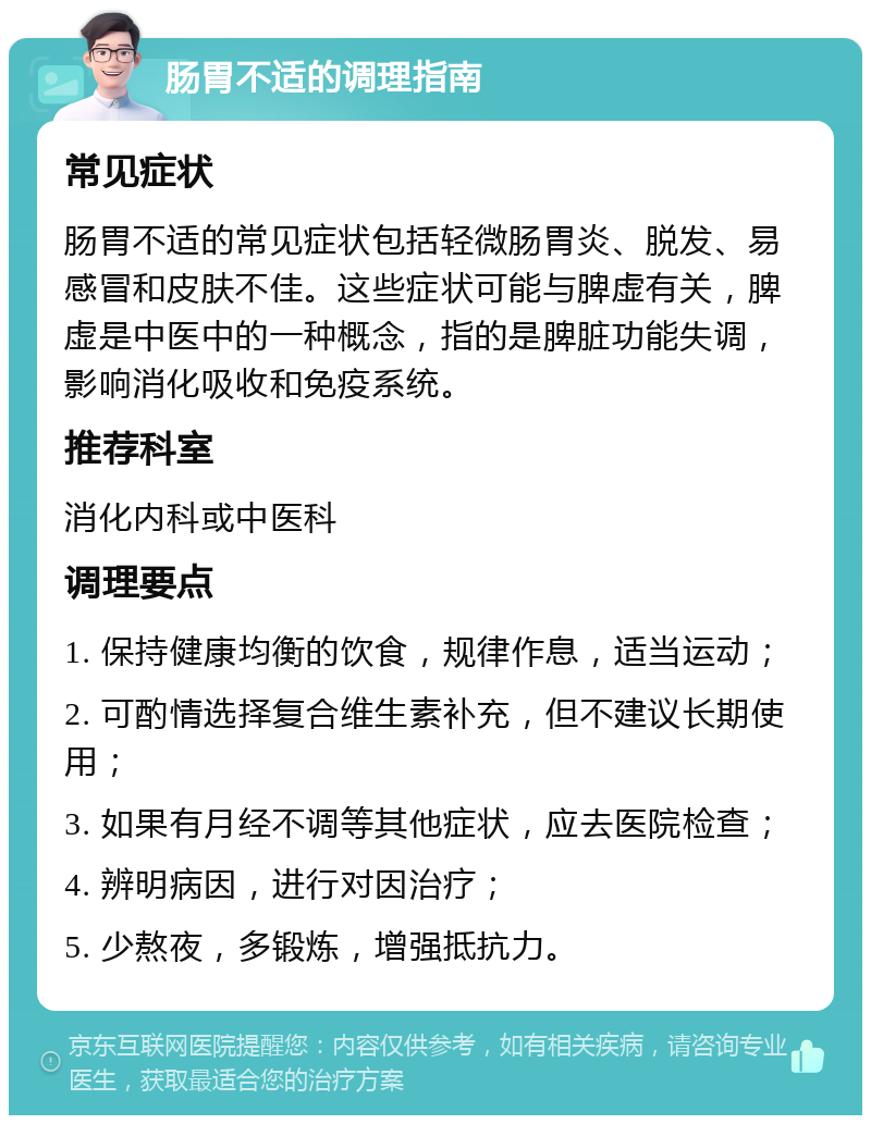 肠胃不适的调理指南 常见症状 肠胃不适的常见症状包括轻微肠胃炎、脱发、易感冒和皮肤不佳。这些症状可能与脾虚有关，脾虚是中医中的一种概念，指的是脾脏功能失调，影响消化吸收和免疫系统。 推荐科室 消化内科或中医科 调理要点 1. 保持健康均衡的饮食，规律作息，适当运动； 2. 可酌情选择复合维生素补充，但不建议长期使用； 3. 如果有月经不调等其他症状，应去医院检查； 4. 辨明病因，进行对因治疗； 5. 少熬夜，多锻炼，增强抵抗力。