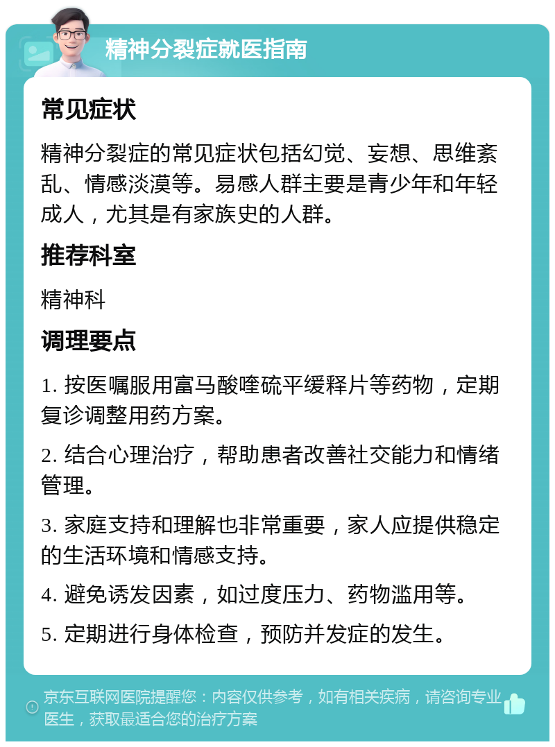 精神分裂症就医指南 常见症状 精神分裂症的常见症状包括幻觉、妄想、思维紊乱、情感淡漠等。易感人群主要是青少年和年轻成人，尤其是有家族史的人群。 推荐科室 精神科 调理要点 1. 按医嘱服用富马酸喹硫平缓释片等药物，定期复诊调整用药方案。 2. 结合心理治疗，帮助患者改善社交能力和情绪管理。 3. 家庭支持和理解也非常重要，家人应提供稳定的生活环境和情感支持。 4. 避免诱发因素，如过度压力、药物滥用等。 5. 定期进行身体检查，预防并发症的发生。