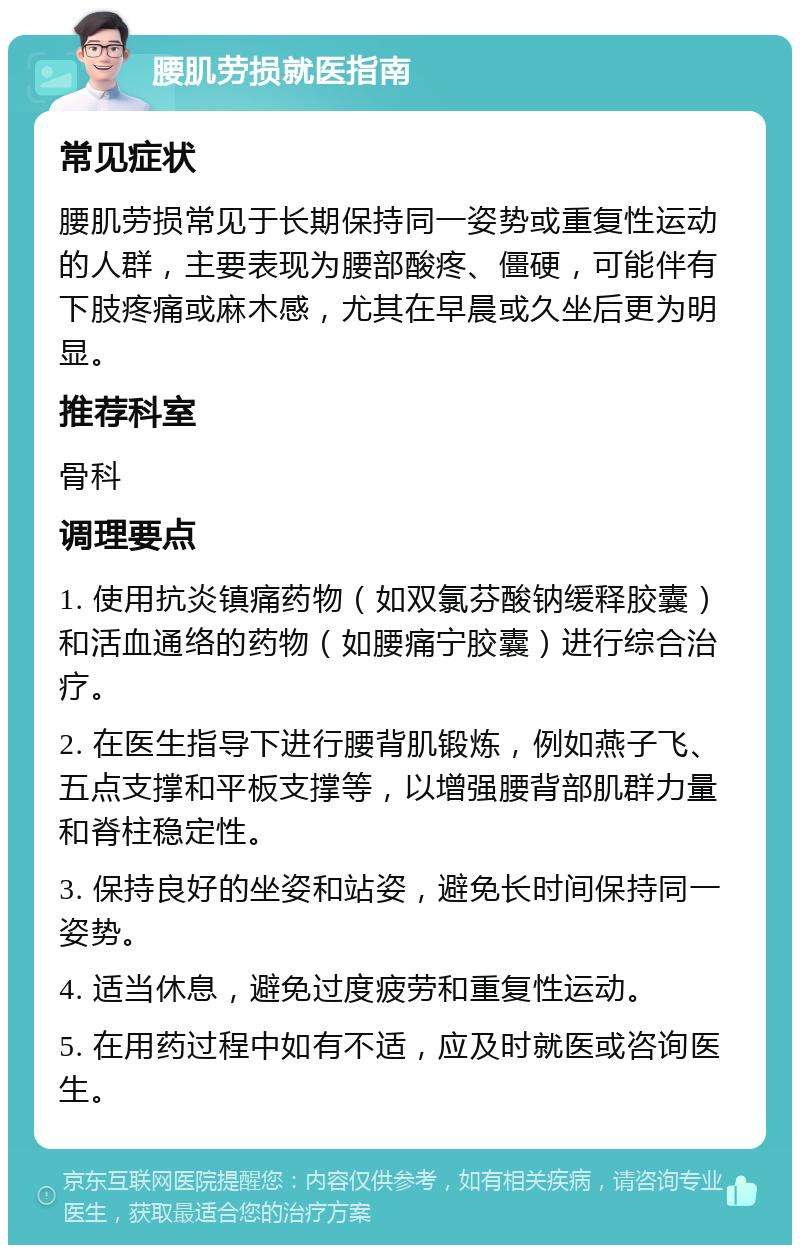 腰肌劳损就医指南 常见症状 腰肌劳损常见于长期保持同一姿势或重复性运动的人群，主要表现为腰部酸疼、僵硬，可能伴有下肢疼痛或麻木感，尤其在早晨或久坐后更为明显。 推荐科室 骨科 调理要点 1. 使用抗炎镇痛药物（如双氯芬酸钠缓释胶囊）和活血通络的药物（如腰痛宁胶囊）进行综合治疗。 2. 在医生指导下进行腰背肌锻炼，例如燕子飞、五点支撑和平板支撑等，以增强腰背部肌群力量和脊柱稳定性。 3. 保持良好的坐姿和站姿，避免长时间保持同一姿势。 4. 适当休息，避免过度疲劳和重复性运动。 5. 在用药过程中如有不适，应及时就医或咨询医生。