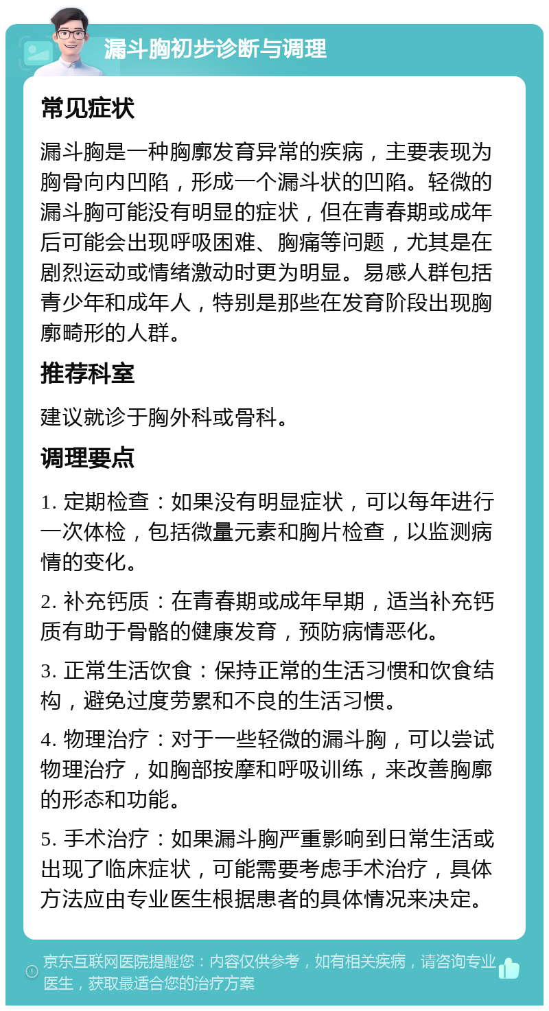 漏斗胸初步诊断与调理 常见症状 漏斗胸是一种胸廓发育异常的疾病，主要表现为胸骨向内凹陷，形成一个漏斗状的凹陷。轻微的漏斗胸可能没有明显的症状，但在青春期或成年后可能会出现呼吸困难、胸痛等问题，尤其是在剧烈运动或情绪激动时更为明显。易感人群包括青少年和成年人，特别是那些在发育阶段出现胸廓畸形的人群。 推荐科室 建议就诊于胸外科或骨科。 调理要点 1. 定期检查：如果没有明显症状，可以每年进行一次体检，包括微量元素和胸片检查，以监测病情的变化。 2. 补充钙质：在青春期或成年早期，适当补充钙质有助于骨骼的健康发育，预防病情恶化。 3. 正常生活饮食：保持正常的生活习惯和饮食结构，避免过度劳累和不良的生活习惯。 4. 物理治疗：对于一些轻微的漏斗胸，可以尝试物理治疗，如胸部按摩和呼吸训练，来改善胸廓的形态和功能。 5. 手术治疗：如果漏斗胸严重影响到日常生活或出现了临床症状，可能需要考虑手术治疗，具体方法应由专业医生根据患者的具体情况来决定。