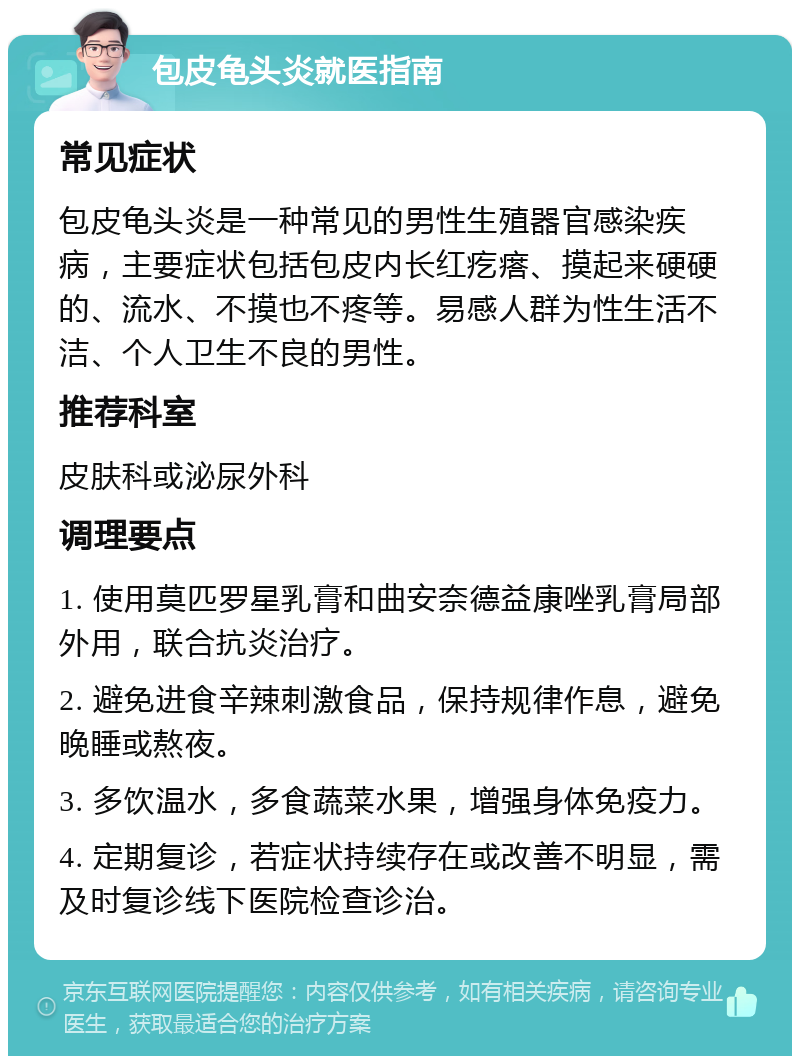 包皮龟头炎就医指南 常见症状 包皮龟头炎是一种常见的男性生殖器官感染疾病，主要症状包括包皮内长红疙瘩、摸起来硬硬的、流水、不摸也不疼等。易感人群为性生活不洁、个人卫生不良的男性。 推荐科室 皮肤科或泌尿外科 调理要点 1. 使用莫匹罗星乳膏和曲安奈德益康唑乳膏局部外用，联合抗炎治疗。 2. 避免进食辛辣刺激食品，保持规律作息，避免晚睡或熬夜。 3. 多饮温水，多食蔬菜水果，增强身体免疫力。 4. 定期复诊，若症状持续存在或改善不明显，需及时复诊线下医院检查诊治。