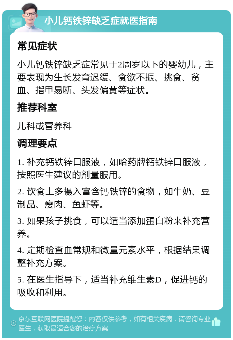 小儿钙铁锌缺乏症就医指南 常见症状 小儿钙铁锌缺乏症常见于2周岁以下的婴幼儿，主要表现为生长发育迟缓、食欲不振、挑食、贫血、指甲易断、头发偏黄等症状。 推荐科室 儿科或营养科 调理要点 1. 补充钙铁锌口服液，如哈药牌钙铁锌口服液，按照医生建议的剂量服用。 2. 饮食上多摄入富含钙铁锌的食物，如牛奶、豆制品、瘦肉、鱼虾等。 3. 如果孩子挑食，可以适当添加蛋白粉来补充营养。 4. 定期检查血常规和微量元素水平，根据结果调整补充方案。 5. 在医生指导下，适当补充维生素D，促进钙的吸收和利用。