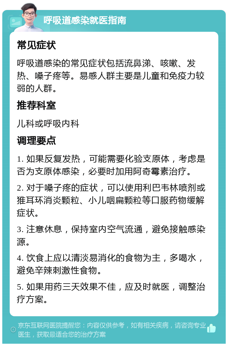 呼吸道感染就医指南 常见症状 呼吸道感染的常见症状包括流鼻涕、咳嗽、发热、嗓子疼等。易感人群主要是儿童和免疫力较弱的人群。 推荐科室 儿科或呼吸内科 调理要点 1. 如果反复发热，可能需要化验支原体，考虑是否为支原体感染，必要时加用阿奇霉素治疗。 2. 对于嗓子疼的症状，可以使用利巴韦林喷剂或猚耳环消炎颗粒、小儿咽扁颗粒等口服药物缓解症状。 3. 注意休息，保持室内空气流通，避免接触感染源。 4. 饮食上应以清淡易消化的食物为主，多喝水，避免辛辣刺激性食物。 5. 如果用药三天效果不佳，应及时就医，调整治疗方案。