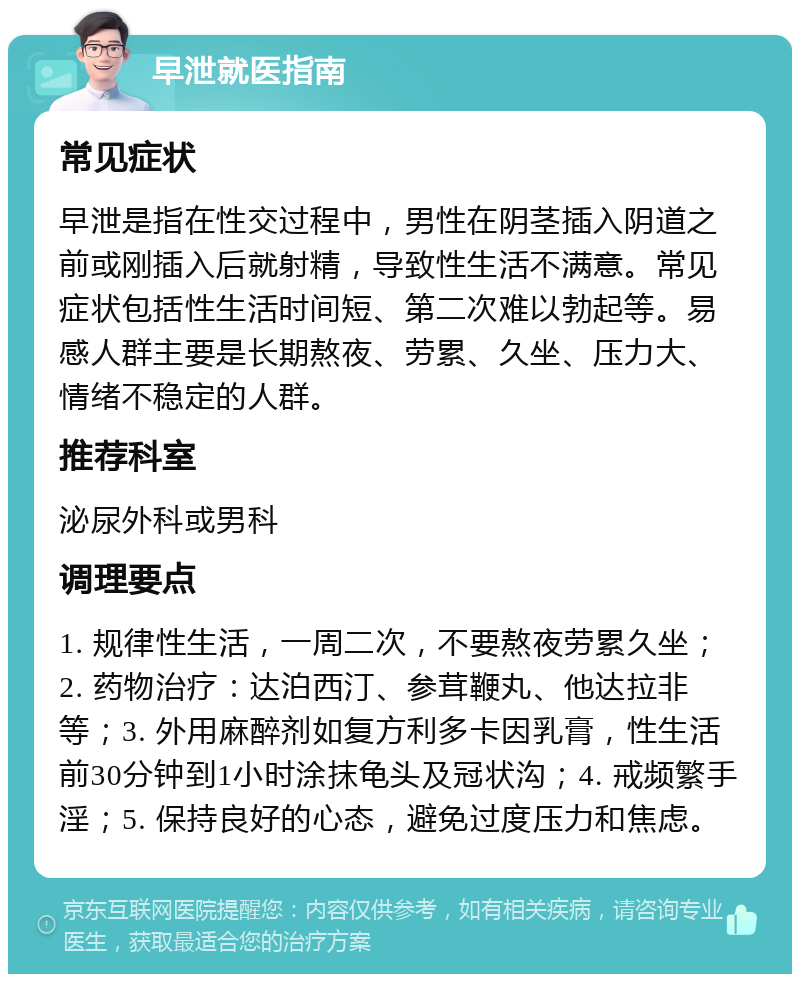 早泄就医指南 常见症状 早泄是指在性交过程中，男性在阴茎插入阴道之前或刚插入后就射精，导致性生活不满意。常见症状包括性生活时间短、第二次难以勃起等。易感人群主要是长期熬夜、劳累、久坐、压力大、情绪不稳定的人群。 推荐科室 泌尿外科或男科 调理要点 1. 规律性生活，一周二次，不要熬夜劳累久坐；2. 药物治疗：达泊西汀、参茸鞭丸、他达拉非等；3. 外用麻醉剂如复方利多卡因乳膏，性生活前30分钟到1小时涂抹龟头及冠状沟；4. 戒频繁手淫；5. 保持良好的心态，避免过度压力和焦虑。