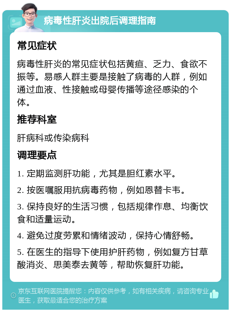 病毒性肝炎出院后调理指南 常见症状 病毒性肝炎的常见症状包括黄疸、乏力、食欲不振等。易感人群主要是接触了病毒的人群，例如通过血液、性接触或母婴传播等途径感染的个体。 推荐科室 肝病科或传染病科 调理要点 1. 定期监测肝功能，尤其是胆红素水平。 2. 按医嘱服用抗病毒药物，例如恩替卡韦。 3. 保持良好的生活习惯，包括规律作息、均衡饮食和适量运动。 4. 避免过度劳累和情绪波动，保持心情舒畅。 5. 在医生的指导下使用护肝药物，例如复方甘草酸消炎、思美泰去黄等，帮助恢复肝功能。