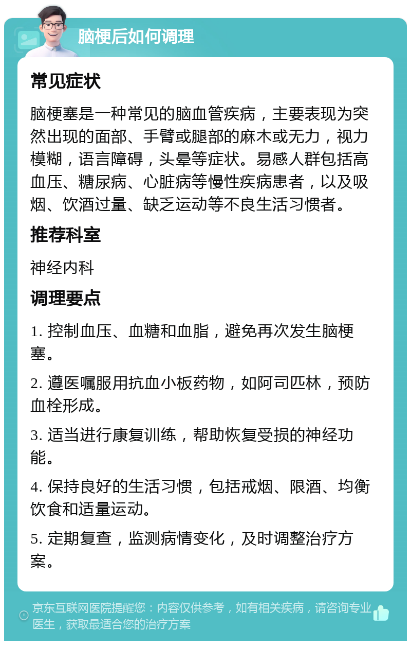 脑梗后如何调理 常见症状 脑梗塞是一种常见的脑血管疾病，主要表现为突然出现的面部、手臂或腿部的麻木或无力，视力模糊，语言障碍，头晕等症状。易感人群包括高血压、糖尿病、心脏病等慢性疾病患者，以及吸烟、饮酒过量、缺乏运动等不良生活习惯者。 推荐科室 神经内科 调理要点 1. 控制血压、血糖和血脂，避免再次发生脑梗塞。 2. 遵医嘱服用抗血小板药物，如阿司匹林，预防血栓形成。 3. 适当进行康复训练，帮助恢复受损的神经功能。 4. 保持良好的生活习惯，包括戒烟、限酒、均衡饮食和适量运动。 5. 定期复查，监测病情变化，及时调整治疗方案。