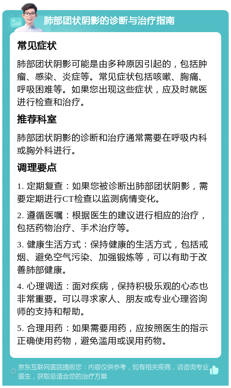 肺部团状阴影的诊断与治疗指南 常见症状 肺部团状阴影可能是由多种原因引起的，包括肿瘤、感染、炎症等。常见症状包括咳嗽、胸痛、呼吸困难等。如果您出现这些症状，应及时就医进行检查和治疗。 推荐科室 肺部团状阴影的诊断和治疗通常需要在呼吸内科或胸外科进行。 调理要点 1. 定期复查：如果您被诊断出肺部团状阴影，需要定期进行CT检查以监测病情变化。 2. 遵循医嘱：根据医生的建议进行相应的治疗，包括药物治疗、手术治疗等。 3. 健康生活方式：保持健康的生活方式，包括戒烟、避免空气污染、加强锻炼等，可以有助于改善肺部健康。 4. 心理调适：面对疾病，保持积极乐观的心态也非常重要。可以寻求家人、朋友或专业心理咨询师的支持和帮助。 5. 合理用药：如果需要用药，应按照医生的指示正确使用药物，避免滥用或误用药物。