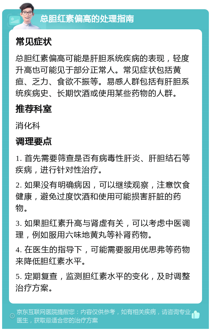 总胆红素偏高的处理指南 常见症状 总胆红素偏高可能是肝胆系统疾病的表现，轻度升高也可能见于部分正常人。常见症状包括黄疸、乏力、食欲不振等。易感人群包括有肝胆系统疾病史、长期饮酒或使用某些药物的人群。 推荐科室 消化科 调理要点 1. 首先需要筛查是否有病毒性肝炎、肝胆结石等疾病，进行针对性治疗。 2. 如果没有明确病因，可以继续观察，注意饮食健康，避免过度饮酒和使用可能损害肝脏的药物。 3. 如果胆红素升高与肾虚有关，可以考虑中医调理，例如服用六味地黄丸等补肾药物。 4. 在医生的指导下，可能需要服用优思弗等药物来降低胆红素水平。 5. 定期复查，监测胆红素水平的变化，及时调整治疗方案。