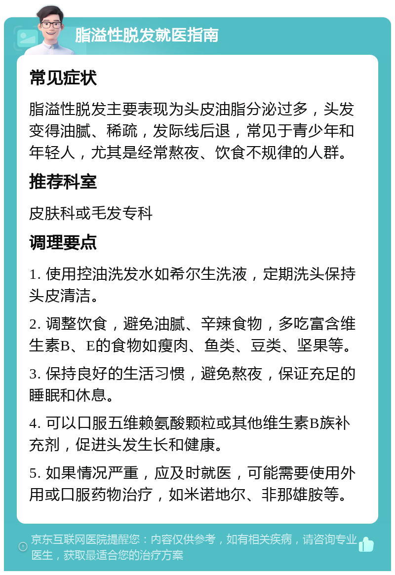 脂溢性脱发就医指南 常见症状 脂溢性脱发主要表现为头皮油脂分泌过多，头发变得油腻、稀疏，发际线后退，常见于青少年和年轻人，尤其是经常熬夜、饮食不规律的人群。 推荐科室 皮肤科或毛发专科 调理要点 1. 使用控油洗发水如希尔生洗液，定期洗头保持头皮清洁。 2. 调整饮食，避免油腻、辛辣食物，多吃富含维生素B、E的食物如瘦肉、鱼类、豆类、坚果等。 3. 保持良好的生活习惯，避免熬夜，保证充足的睡眠和休息。 4. 可以口服五维赖氨酸颗粒或其他维生素B族补充剂，促进头发生长和健康。 5. 如果情况严重，应及时就医，可能需要使用外用或口服药物治疗，如米诺地尔、非那雄胺等。