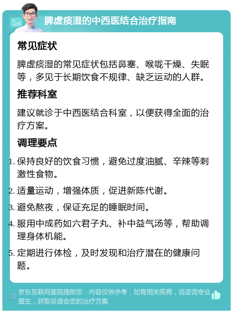 脾虚痰湿的中西医结合治疗指南 常见症状 脾虚痰湿的常见症状包括鼻塞、喉咙干燥、失眠等，多见于长期饮食不规律、缺乏运动的人群。 推荐科室 建议就诊于中西医结合科室，以便获得全面的治疗方案。 调理要点 保持良好的饮食习惯，避免过度油腻、辛辣等刺激性食物。 适量运动，增强体质，促进新陈代谢。 避免熬夜，保证充足的睡眠时间。 服用中成药如六君子丸、补中益气汤等，帮助调理身体机能。 定期进行体检，及时发现和治疗潜在的健康问题。