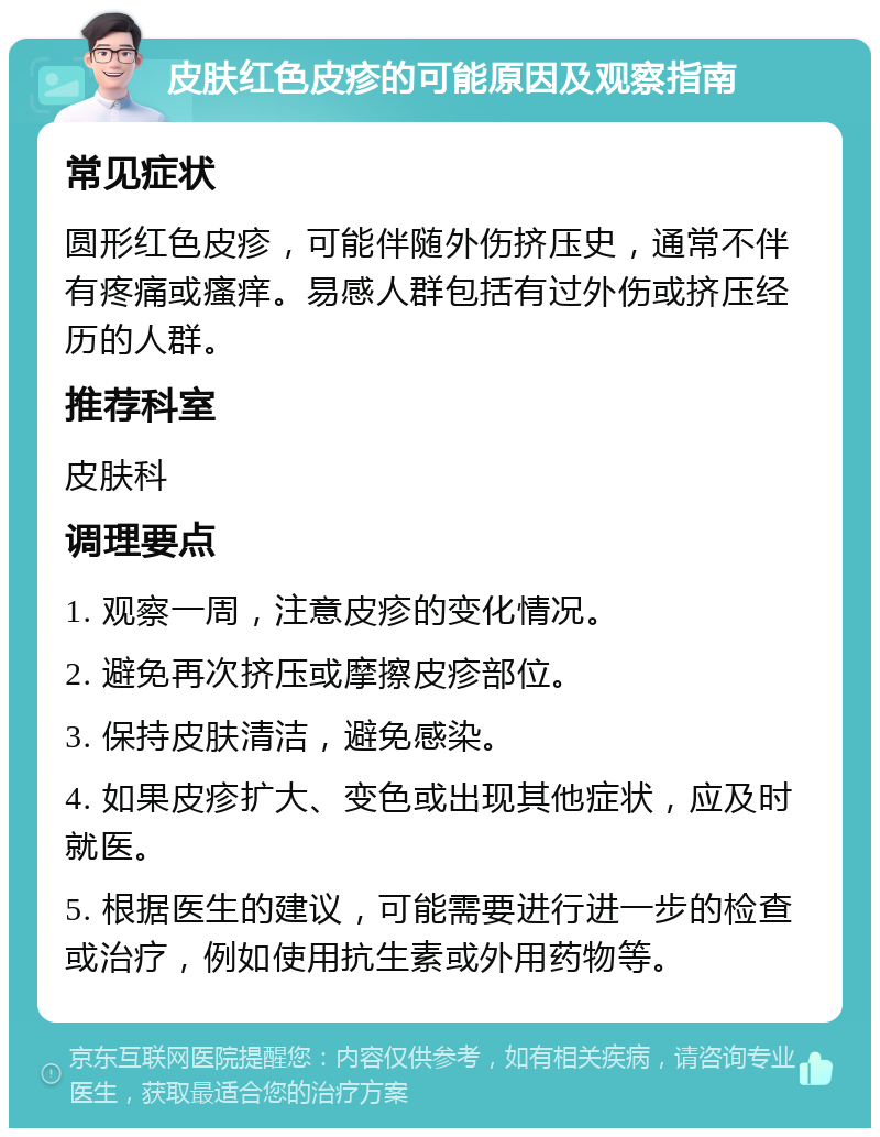 皮肤红色皮疹的可能原因及观察指南 常见症状 圆形红色皮疹，可能伴随外伤挤压史，通常不伴有疼痛或瘙痒。易感人群包括有过外伤或挤压经历的人群。 推荐科室 皮肤科 调理要点 1. 观察一周，注意皮疹的变化情况。 2. 避免再次挤压或摩擦皮疹部位。 3. 保持皮肤清洁，避免感染。 4. 如果皮疹扩大、变色或出现其他症状，应及时就医。 5. 根据医生的建议，可能需要进行进一步的检查或治疗，例如使用抗生素或外用药物等。