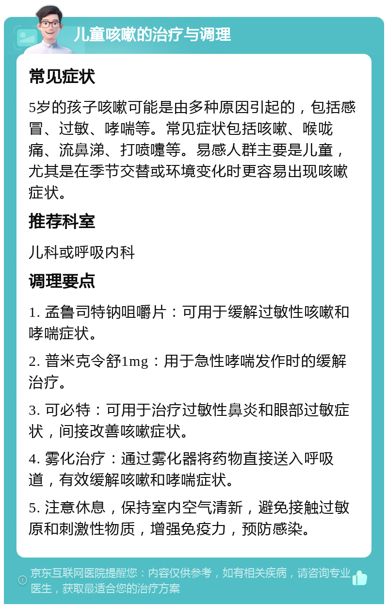 儿童咳嗽的治疗与调理 常见症状 5岁的孩子咳嗽可能是由多种原因引起的，包括感冒、过敏、哮喘等。常见症状包括咳嗽、喉咙痛、流鼻涕、打喷嚏等。易感人群主要是儿童，尤其是在季节交替或环境变化时更容易出现咳嗽症状。 推荐科室 儿科或呼吸内科 调理要点 1. 孟鲁司特钠咀嚼片：可用于缓解过敏性咳嗽和哮喘症状。 2. 普米克令舒1mg：用于急性哮喘发作时的缓解治疗。 3. 可必特：可用于治疗过敏性鼻炎和眼部过敏症状，间接改善咳嗽症状。 4. 雾化治疗：通过雾化器将药物直接送入呼吸道，有效缓解咳嗽和哮喘症状。 5. 注意休息，保持室内空气清新，避免接触过敏原和刺激性物质，增强免疫力，预防感染。