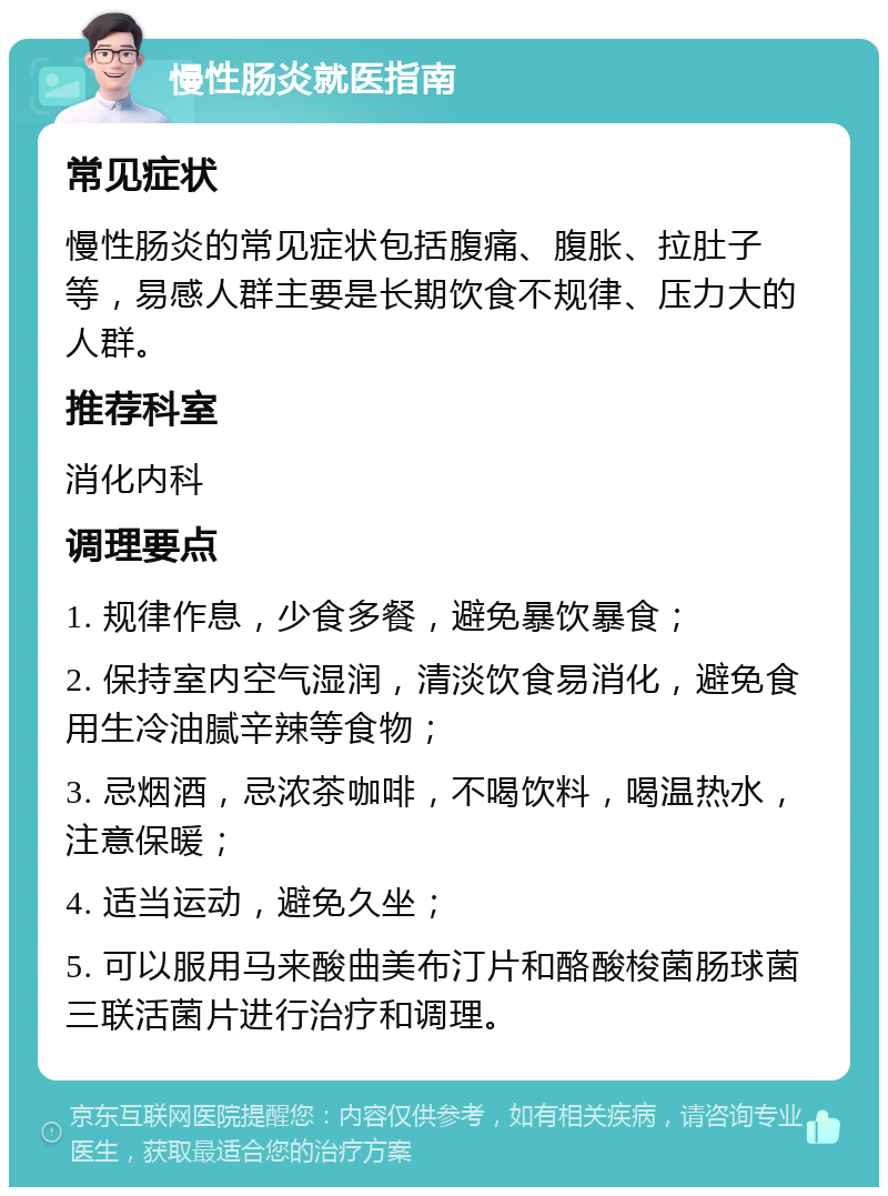 慢性肠炎就医指南 常见症状 慢性肠炎的常见症状包括腹痛、腹胀、拉肚子等，易感人群主要是长期饮食不规律、压力大的人群。 推荐科室 消化内科 调理要点 1. 规律作息，少食多餐，避免暴饮暴食； 2. 保持室内空气湿润，清淡饮食易消化，避免食用生冷油腻辛辣等食物； 3. 忌烟酒，忌浓茶咖啡，不喝饮料，喝温热水，注意保暖； 4. 适当运动，避免久坐； 5. 可以服用马来酸曲美布汀片和酪酸梭菌肠球菌三联活菌片进行治疗和调理。