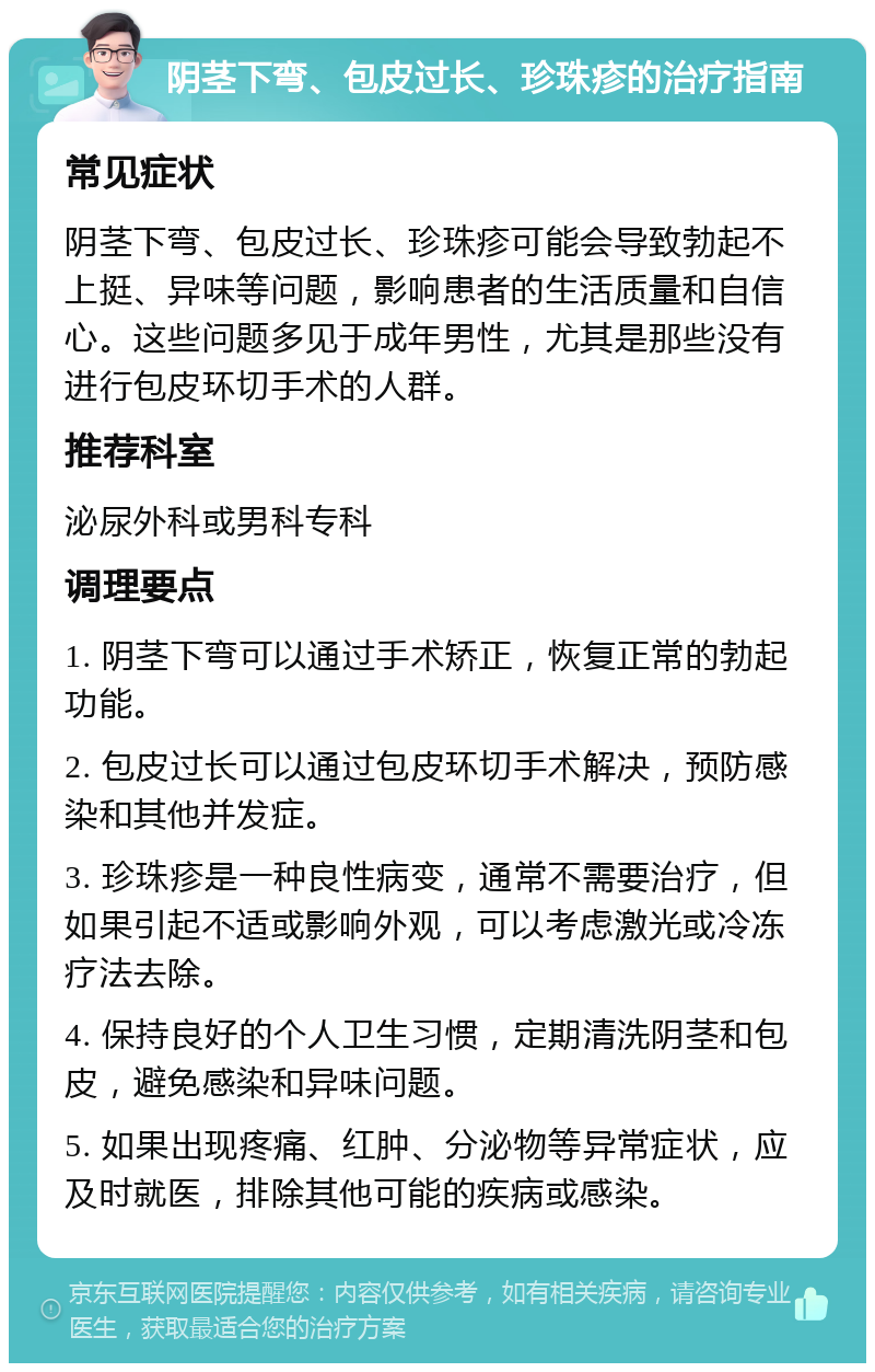 阴茎下弯、包皮过长、珍珠疹的治疗指南 常见症状 阴茎下弯、包皮过长、珍珠疹可能会导致勃起不上挺、异味等问题，影响患者的生活质量和自信心。这些问题多见于成年男性，尤其是那些没有进行包皮环切手术的人群。 推荐科室 泌尿外科或男科专科 调理要点 1. 阴茎下弯可以通过手术矫正，恢复正常的勃起功能。 2. 包皮过长可以通过包皮环切手术解决，预防感染和其他并发症。 3. 珍珠疹是一种良性病变，通常不需要治疗，但如果引起不适或影响外观，可以考虑激光或冷冻疗法去除。 4. 保持良好的个人卫生习惯，定期清洗阴茎和包皮，避免感染和异味问题。 5. 如果出现疼痛、红肿、分泌物等异常症状，应及时就医，排除其他可能的疾病或感染。