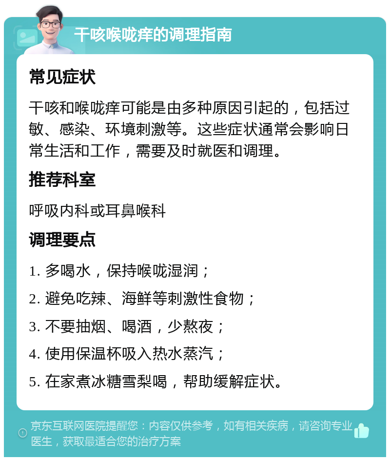 干咳喉咙痒的调理指南 常见症状 干咳和喉咙痒可能是由多种原因引起的，包括过敏、感染、环境刺激等。这些症状通常会影响日常生活和工作，需要及时就医和调理。 推荐科室 呼吸内科或耳鼻喉科 调理要点 1. 多喝水，保持喉咙湿润； 2. 避免吃辣、海鲜等刺激性食物； 3. 不要抽烟、喝酒，少熬夜； 4. 使用保温杯吸入热水蒸汽； 5. 在家煮冰糖雪梨喝，帮助缓解症状。