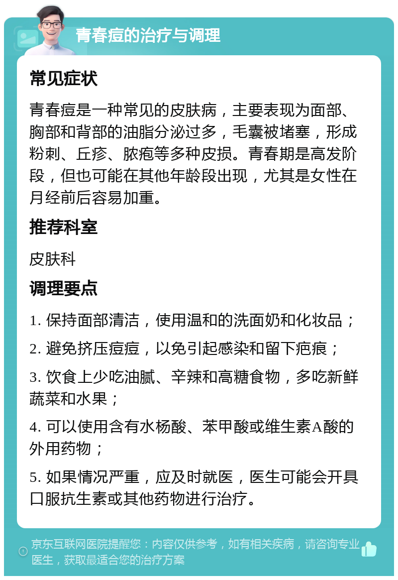 青春痘的治疗与调理 常见症状 青春痘是一种常见的皮肤病，主要表现为面部、胸部和背部的油脂分泌过多，毛囊被堵塞，形成粉刺、丘疹、脓疱等多种皮损。青春期是高发阶段，但也可能在其他年龄段出现，尤其是女性在月经前后容易加重。 推荐科室 皮肤科 调理要点 1. 保持面部清洁，使用温和的洗面奶和化妆品； 2. 避免挤压痘痘，以免引起感染和留下疤痕； 3. 饮食上少吃油腻、辛辣和高糖食物，多吃新鲜蔬菜和水果； 4. 可以使用含有水杨酸、苯甲酸或维生素A酸的外用药物； 5. 如果情况严重，应及时就医，医生可能会开具口服抗生素或其他药物进行治疗。