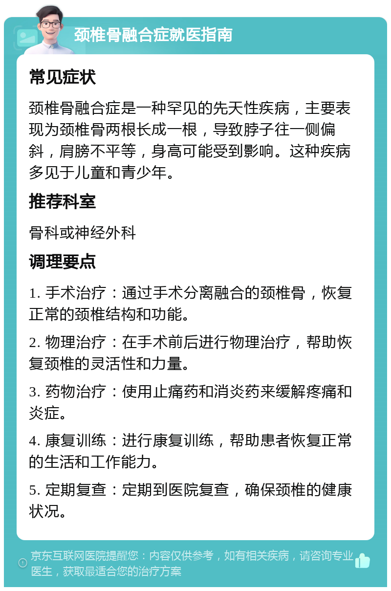 颈椎骨融合症就医指南 常见症状 颈椎骨融合症是一种罕见的先天性疾病，主要表现为颈椎骨两根长成一根，导致脖子往一侧偏斜，肩膀不平等，身高可能受到影响。这种疾病多见于儿童和青少年。 推荐科室 骨科或神经外科 调理要点 1. 手术治疗：通过手术分离融合的颈椎骨，恢复正常的颈椎结构和功能。 2. 物理治疗：在手术前后进行物理治疗，帮助恢复颈椎的灵活性和力量。 3. 药物治疗：使用止痛药和消炎药来缓解疼痛和炎症。 4. 康复训练：进行康复训练，帮助患者恢复正常的生活和工作能力。 5. 定期复查：定期到医院复查，确保颈椎的健康状况。