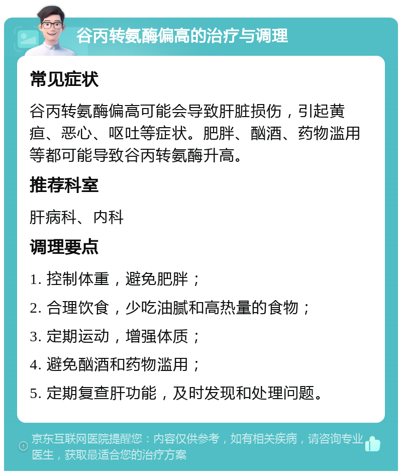 谷丙转氨酶偏高的治疗与调理 常见症状 谷丙转氨酶偏高可能会导致肝脏损伤，引起黄疸、恶心、呕吐等症状。肥胖、酗酒、药物滥用等都可能导致谷丙转氨酶升高。 推荐科室 肝病科、内科 调理要点 1. 控制体重，避免肥胖； 2. 合理饮食，少吃油腻和高热量的食物； 3. 定期运动，增强体质； 4. 避免酗酒和药物滥用； 5. 定期复查肝功能，及时发现和处理问题。