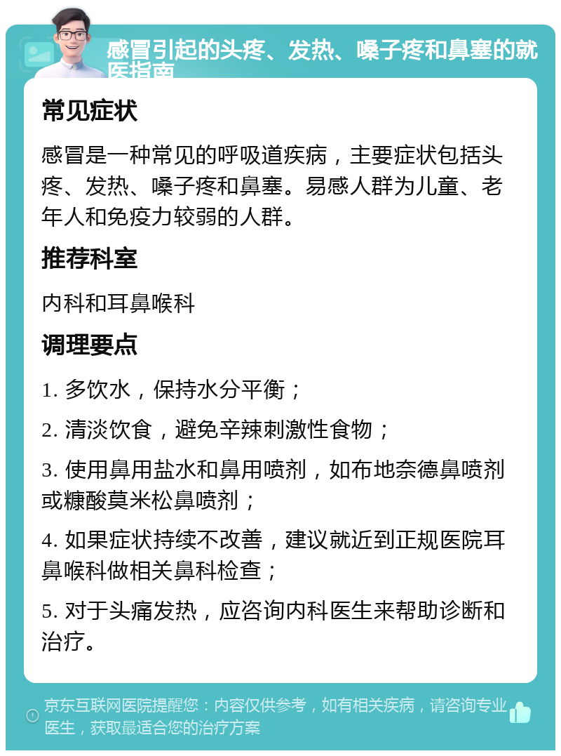 感冒引起的头疼、发热、嗓子疼和鼻塞的就医指南 常见症状 感冒是一种常见的呼吸道疾病，主要症状包括头疼、发热、嗓子疼和鼻塞。易感人群为儿童、老年人和免疫力较弱的人群。 推荐科室 内科和耳鼻喉科 调理要点 1. 多饮水，保持水分平衡； 2. 清淡饮食，避免辛辣刺激性食物； 3. 使用鼻用盐水和鼻用喷剂，如布地奈德鼻喷剂或糠酸莫米松鼻喷剂； 4. 如果症状持续不改善，建议就近到正规医院耳鼻喉科做相关鼻科检查； 5. 对于头痛发热，应咨询内科医生来帮助诊断和治疗。