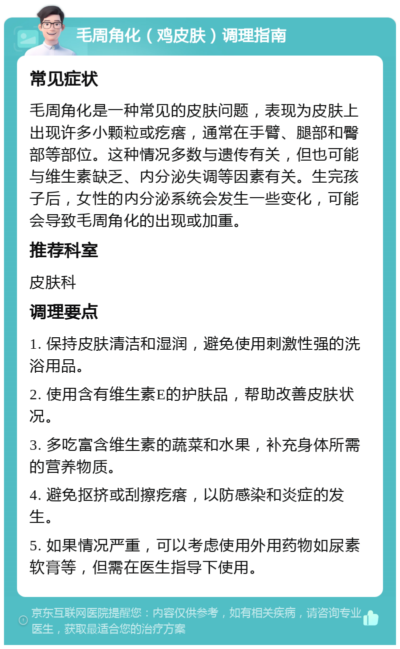 毛周角化（鸡皮肤）调理指南 常见症状 毛周角化是一种常见的皮肤问题，表现为皮肤上出现许多小颗粒或疙瘩，通常在手臂、腿部和臀部等部位。这种情况多数与遗传有关，但也可能与维生素缺乏、内分泌失调等因素有关。生完孩子后，女性的内分泌系统会发生一些变化，可能会导致毛周角化的出现或加重。 推荐科室 皮肤科 调理要点 1. 保持皮肤清洁和湿润，避免使用刺激性强的洗浴用品。 2. 使用含有维生素E的护肤品，帮助改善皮肤状况。 3. 多吃富含维生素的蔬菜和水果，补充身体所需的营养物质。 4. 避免抠挤或刮擦疙瘩，以防感染和炎症的发生。 5. 如果情况严重，可以考虑使用外用药物如尿素软膏等，但需在医生指导下使用。