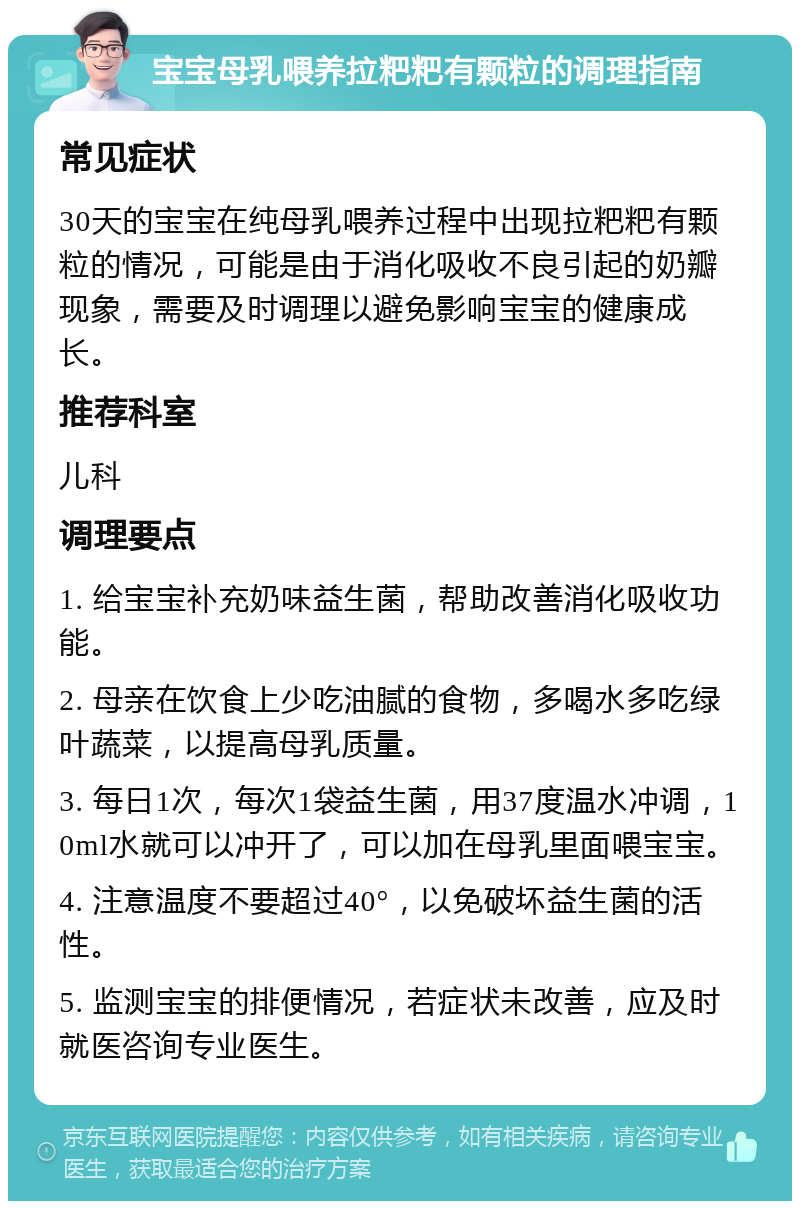 宝宝母乳喂养拉粑粑有颗粒的调理指南 常见症状 30天的宝宝在纯母乳喂养过程中出现拉粑粑有颗粒的情况，可能是由于消化吸收不良引起的奶瓣现象，需要及时调理以避免影响宝宝的健康成长。 推荐科室 儿科 调理要点 1. 给宝宝补充奶味益生菌，帮助改善消化吸收功能。 2. 母亲在饮食上少吃油腻的食物，多喝水多吃绿叶蔬菜，以提高母乳质量。 3. 每日1次，每次1袋益生菌，用37度温水冲调，10ml水就可以冲开了，可以加在母乳里面喂宝宝。 4. 注意温度不要超过40°，以免破坏益生菌的活性。 5. 监测宝宝的排便情况，若症状未改善，应及时就医咨询专业医生。