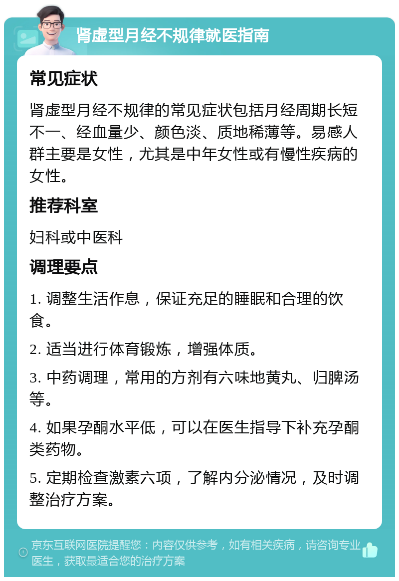 肾虚型月经不规律就医指南 常见症状 肾虚型月经不规律的常见症状包括月经周期长短不一、经血量少、颜色淡、质地稀薄等。易感人群主要是女性，尤其是中年女性或有慢性疾病的女性。 推荐科室 妇科或中医科 调理要点 1. 调整生活作息，保证充足的睡眠和合理的饮食。 2. 适当进行体育锻炼，增强体质。 3. 中药调理，常用的方剂有六味地黄丸、归脾汤等。 4. 如果孕酮水平低，可以在医生指导下补充孕酮类药物。 5. 定期检查激素六项，了解内分泌情况，及时调整治疗方案。