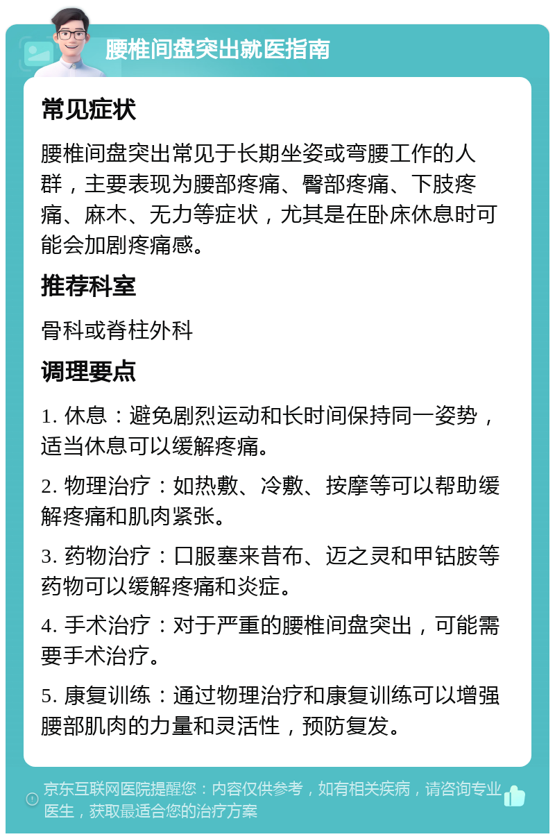 腰椎间盘突出就医指南 常见症状 腰椎间盘突出常见于长期坐姿或弯腰工作的人群，主要表现为腰部疼痛、臀部疼痛、下肢疼痛、麻木、无力等症状，尤其是在卧床休息时可能会加剧疼痛感。 推荐科室 骨科或脊柱外科 调理要点 1. 休息：避免剧烈运动和长时间保持同一姿势，适当休息可以缓解疼痛。 2. 物理治疗：如热敷、冷敷、按摩等可以帮助缓解疼痛和肌肉紧张。 3. 药物治疗：口服塞来昔布、迈之灵和甲钴胺等药物可以缓解疼痛和炎症。 4. 手术治疗：对于严重的腰椎间盘突出，可能需要手术治疗。 5. 康复训练：通过物理治疗和康复训练可以增强腰部肌肉的力量和灵活性，预防复发。