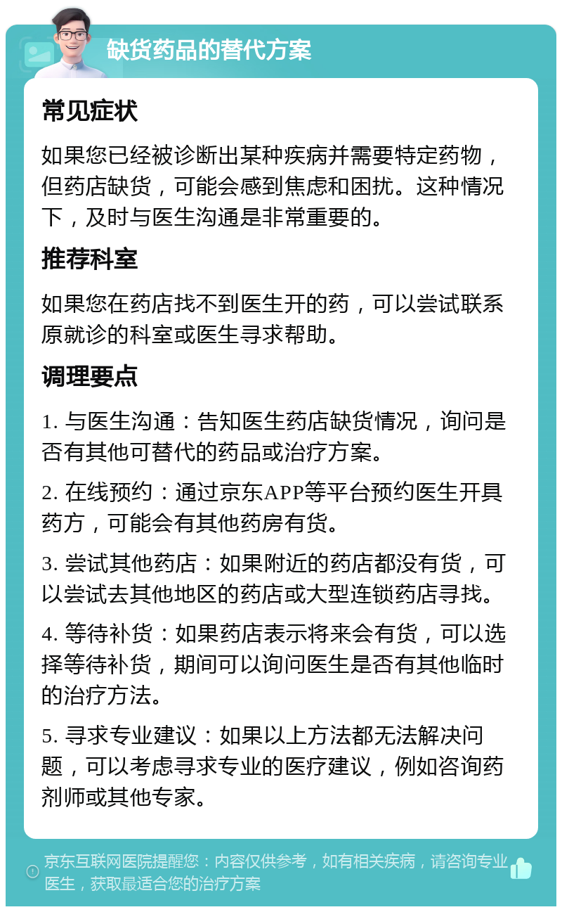 缺货药品的替代方案 常见症状 如果您已经被诊断出某种疾病并需要特定药物，但药店缺货，可能会感到焦虑和困扰。这种情况下，及时与医生沟通是非常重要的。 推荐科室 如果您在药店找不到医生开的药，可以尝试联系原就诊的科室或医生寻求帮助。 调理要点 1. 与医生沟通：告知医生药店缺货情况，询问是否有其他可替代的药品或治疗方案。 2. 在线预约：通过京东APP等平台预约医生开具药方，可能会有其他药房有货。 3. 尝试其他药店：如果附近的药店都没有货，可以尝试去其他地区的药店或大型连锁药店寻找。 4. 等待补货：如果药店表示将来会有货，可以选择等待补货，期间可以询问医生是否有其他临时的治疗方法。 5. 寻求专业建议：如果以上方法都无法解决问题，可以考虑寻求专业的医疗建议，例如咨询药剂师或其他专家。