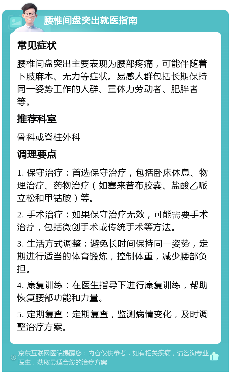 腰椎间盘突出就医指南 常见症状 腰椎间盘突出主要表现为腰部疼痛，可能伴随着下肢麻木、无力等症状。易感人群包括长期保持同一姿势工作的人群、重体力劳动者、肥胖者等。 推荐科室 骨科或脊柱外科 调理要点 1. 保守治疗：首选保守治疗，包括卧床休息、物理治疗、药物治疗（如塞来昔布胶囊、盐酸乙哌立松和甲钴胺）等。 2. 手术治疗：如果保守治疗无效，可能需要手术治疗，包括微创手术或传统手术等方法。 3. 生活方式调整：避免长时间保持同一姿势，定期进行适当的体育锻炼，控制体重，减少腰部负担。 4. 康复训练：在医生指导下进行康复训练，帮助恢复腰部功能和力量。 5. 定期复查：定期复查，监测病情变化，及时调整治疗方案。