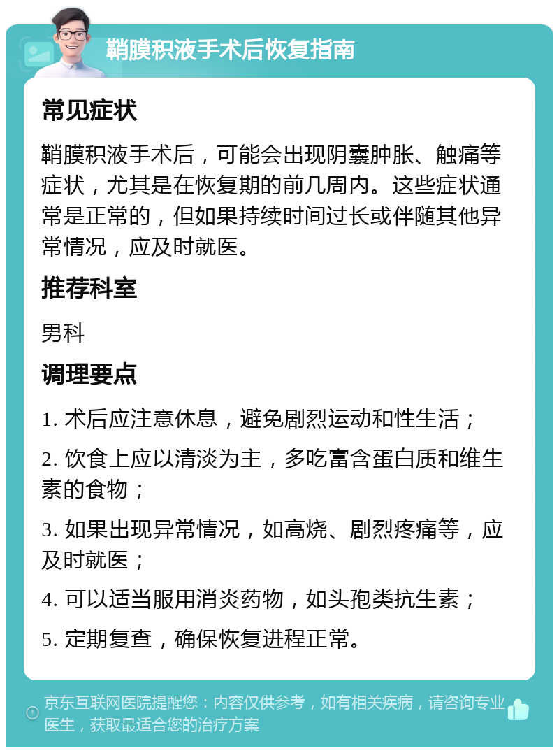 鞘膜积液手术后恢复指南 常见症状 鞘膜积液手术后，可能会出现阴囊肿胀、触痛等症状，尤其是在恢复期的前几周内。这些症状通常是正常的，但如果持续时间过长或伴随其他异常情况，应及时就医。 推荐科室 男科 调理要点 1. 术后应注意休息，避免剧烈运动和性生活； 2. 饮食上应以清淡为主，多吃富含蛋白质和维生素的食物； 3. 如果出现异常情况，如高烧、剧烈疼痛等，应及时就医； 4. 可以适当服用消炎药物，如头孢类抗生素； 5. 定期复查，确保恢复进程正常。