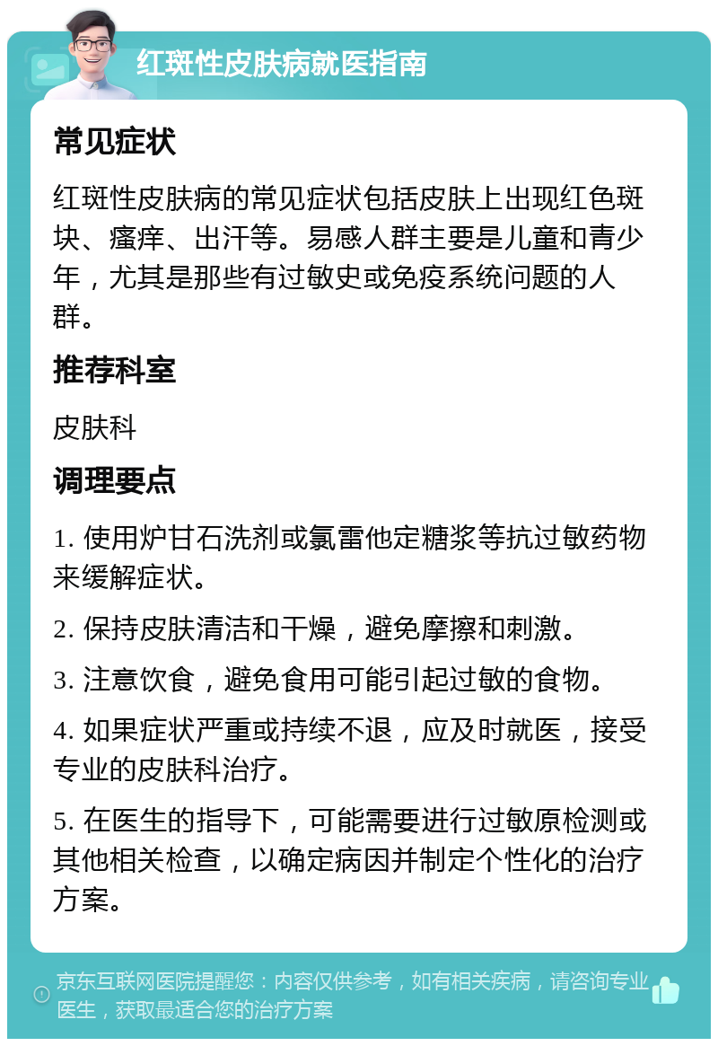 红斑性皮肤病就医指南 常见症状 红斑性皮肤病的常见症状包括皮肤上出现红色斑块、瘙痒、出汗等。易感人群主要是儿童和青少年，尤其是那些有过敏史或免疫系统问题的人群。 推荐科室 皮肤科 调理要点 1. 使用炉甘石洗剂或氯雷他定糖浆等抗过敏药物来缓解症状。 2. 保持皮肤清洁和干燥，避免摩擦和刺激。 3. 注意饮食，避免食用可能引起过敏的食物。 4. 如果症状严重或持续不退，应及时就医，接受专业的皮肤科治疗。 5. 在医生的指导下，可能需要进行过敏原检测或其他相关检查，以确定病因并制定个性化的治疗方案。