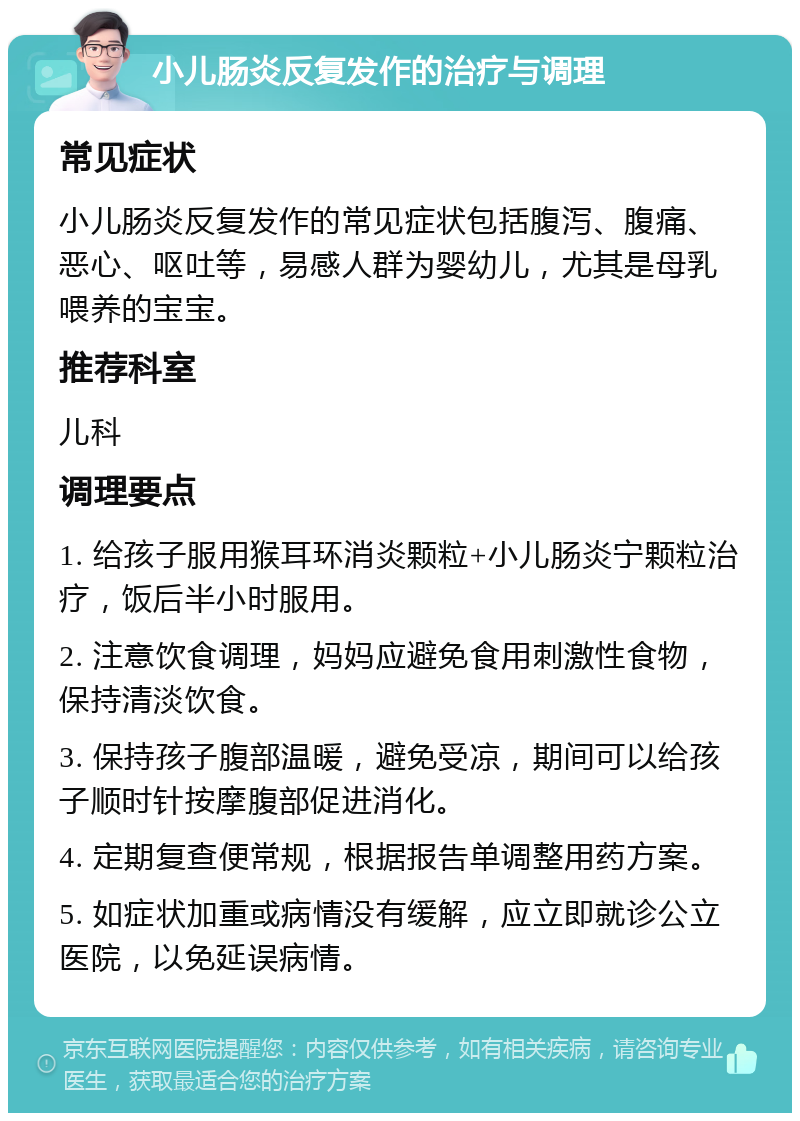 小儿肠炎反复发作的治疗与调理 常见症状 小儿肠炎反复发作的常见症状包括腹泻、腹痛、恶心、呕吐等，易感人群为婴幼儿，尤其是母乳喂养的宝宝。 推荐科室 儿科 调理要点 1. 给孩子服用猴耳环消炎颗粒+小儿肠炎宁颗粒治疗，饭后半小时服用。 2. 注意饮食调理，妈妈应避免食用刺激性食物，保持清淡饮食。 3. 保持孩子腹部温暖，避免受凉，期间可以给孩子顺时针按摩腹部促进消化。 4. 定期复查便常规，根据报告单调整用药方案。 5. 如症状加重或病情没有缓解，应立即就诊公立医院，以免延误病情。