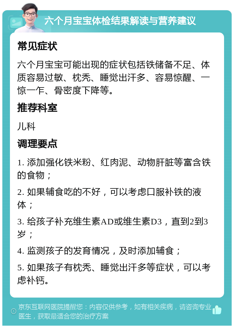 六个月宝宝体检结果解读与营养建议 常见症状 六个月宝宝可能出现的症状包括铁储备不足、体质容易过敏、枕秃、睡觉出汗多、容易惊醒、一惊一乍、骨密度下降等。 推荐科室 儿科 调理要点 1. 添加强化铁米粉、红肉泥、动物肝脏等富含铁的食物； 2. 如果辅食吃的不好，可以考虑口服补铁的液体； 3. 给孩子补充维生素AD或维生素D3，直到2到3岁； 4. 监测孩子的发育情况，及时添加辅食； 5. 如果孩子有枕秃、睡觉出汗多等症状，可以考虑补钙。