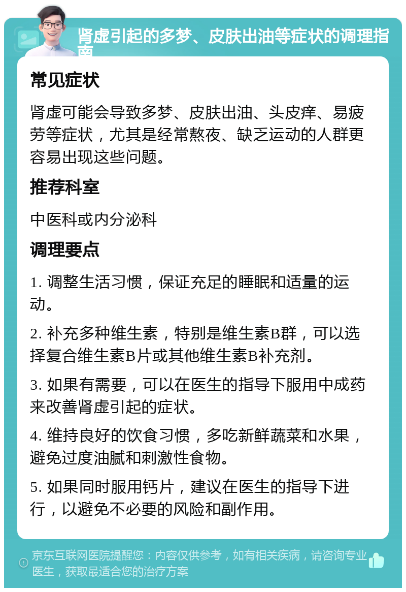 肾虚引起的多梦、皮肤出油等症状的调理指南 常见症状 肾虚可能会导致多梦、皮肤出油、头皮痒、易疲劳等症状，尤其是经常熬夜、缺乏运动的人群更容易出现这些问题。 推荐科室 中医科或内分泌科 调理要点 1. 调整生活习惯，保证充足的睡眠和适量的运动。 2. 补充多种维生素，特别是维生素B群，可以选择复合维生素B片或其他维生素B补充剂。 3. 如果有需要，可以在医生的指导下服用中成药来改善肾虚引起的症状。 4. 维持良好的饮食习惯，多吃新鲜蔬菜和水果，避免过度油腻和刺激性食物。 5. 如果同时服用钙片，建议在医生的指导下进行，以避免不必要的风险和副作用。