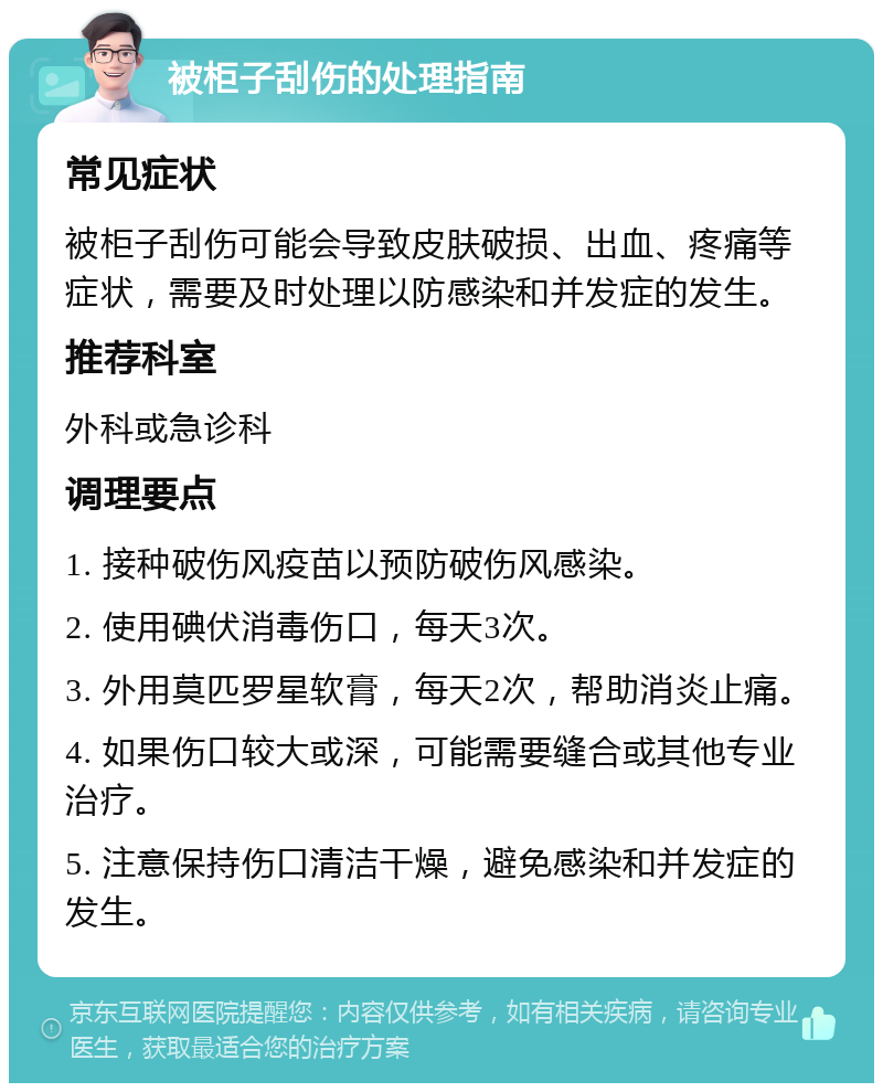 被柜子刮伤的处理指南 常见症状 被柜子刮伤可能会导致皮肤破损、出血、疼痛等症状，需要及时处理以防感染和并发症的发生。 推荐科室 外科或急诊科 调理要点 1. 接种破伤风疫苗以预防破伤风感染。 2. 使用碘伏消毒伤口，每天3次。 3. 外用莫匹罗星软膏，每天2次，帮助消炎止痛。 4. 如果伤口较大或深，可能需要缝合或其他专业治疗。 5. 注意保持伤口清洁干燥，避免感染和并发症的发生。