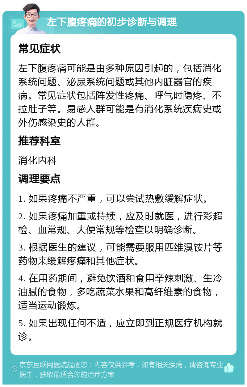 左下腹疼痛的初步诊断与调理 常见症状 左下腹疼痛可能是由多种原因引起的，包括消化系统问题、泌尿系统问题或其他内脏器官的疾病。常见症状包括阵发性疼痛、呼气时隐疼、不拉肚子等。易感人群可能是有消化系统疾病史或外伤感染史的人群。 推荐科室 消化内科 调理要点 1. 如果疼痛不严重，可以尝试热敷缓解症状。 2. 如果疼痛加重或持续，应及时就医，进行彩超检、血常规、大便常规等检查以明确诊断。 3. 根据医生的建议，可能需要服用匹维溴铵片等药物来缓解疼痛和其他症状。 4. 在用药期间，避免饮酒和食用辛辣刺激、生冷油腻的食物，多吃蔬菜水果和高纤维素的食物，适当运动锻炼。 5. 如果出现任何不适，应立即到正规医疗机构就诊。