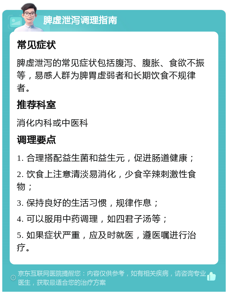 脾虚泄泻调理指南 常见症状 脾虚泄泻的常见症状包括腹泻、腹胀、食欲不振等，易感人群为脾胃虚弱者和长期饮食不规律者。 推荐科室 消化内科或中医科 调理要点 1. 合理搭配益生菌和益生元，促进肠道健康； 2. 饮食上注意清淡易消化，少食辛辣刺激性食物； 3. 保持良好的生活习惯，规律作息； 4. 可以服用中药调理，如四君子汤等； 5. 如果症状严重，应及时就医，遵医嘱进行治疗。