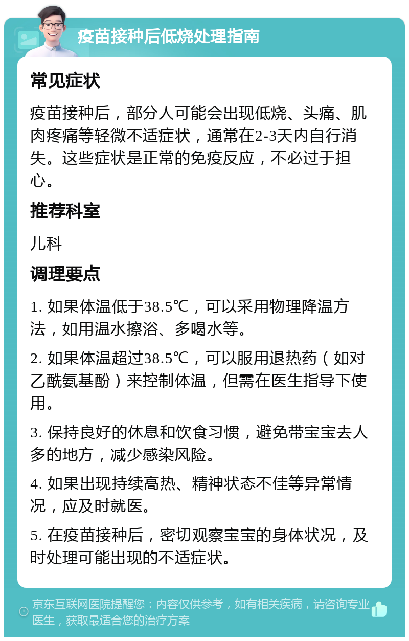 疫苗接种后低烧处理指南 常见症状 疫苗接种后，部分人可能会出现低烧、头痛、肌肉疼痛等轻微不适症状，通常在2-3天内自行消失。这些症状是正常的免疫反应，不必过于担心。 推荐科室 儿科 调理要点 1. 如果体温低于38.5℃，可以采用物理降温方法，如用温水擦浴、多喝水等。 2. 如果体温超过38.5℃，可以服用退热药（如对乙酰氨基酚）来控制体温，但需在医生指导下使用。 3. 保持良好的休息和饮食习惯，避免带宝宝去人多的地方，减少感染风险。 4. 如果出现持续高热、精神状态不佳等异常情况，应及时就医。 5. 在疫苗接种后，密切观察宝宝的身体状况，及时处理可能出现的不适症状。