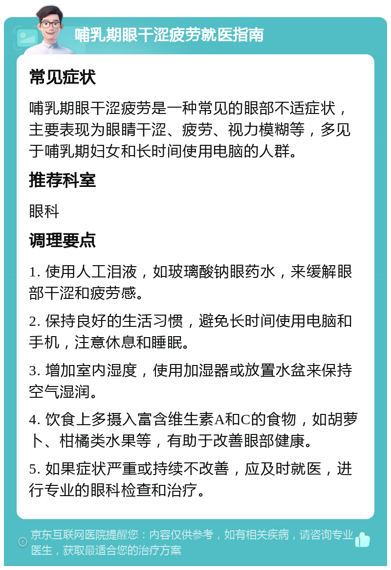 哺乳期眼干涩疲劳就医指南 常见症状 哺乳期眼干涩疲劳是一种常见的眼部不适症状，主要表现为眼睛干涩、疲劳、视力模糊等，多见于哺乳期妇女和长时间使用电脑的人群。 推荐科室 眼科 调理要点 1. 使用人工泪液，如玻璃酸钠眼药水，来缓解眼部干涩和疲劳感。 2. 保持良好的生活习惯，避免长时间使用电脑和手机，注意休息和睡眠。 3. 增加室内湿度，使用加湿器或放置水盆来保持空气湿润。 4. 饮食上多摄入富含维生素A和C的食物，如胡萝卜、柑橘类水果等，有助于改善眼部健康。 5. 如果症状严重或持续不改善，应及时就医，进行专业的眼科检查和治疗。