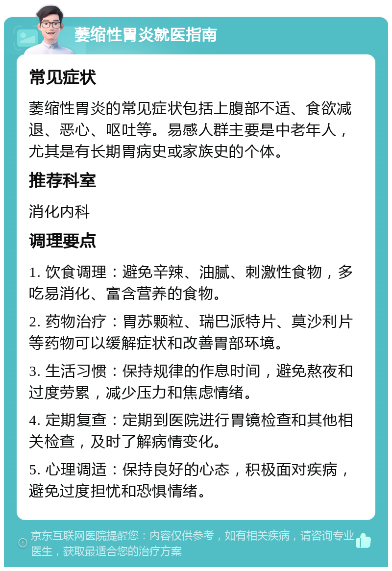 萎缩性胃炎就医指南 常见症状 萎缩性胃炎的常见症状包括上腹部不适、食欲减退、恶心、呕吐等。易感人群主要是中老年人，尤其是有长期胃病史或家族史的个体。 推荐科室 消化内科 调理要点 1. 饮食调理：避免辛辣、油腻、刺激性食物，多吃易消化、富含营养的食物。 2. 药物治疗：胃苏颗粒、瑞巴派特片、莫沙利片等药物可以缓解症状和改善胃部环境。 3. 生活习惯：保持规律的作息时间，避免熬夜和过度劳累，减少压力和焦虑情绪。 4. 定期复查：定期到医院进行胃镜检查和其他相关检查，及时了解病情变化。 5. 心理调适：保持良好的心态，积极面对疾病，避免过度担忧和恐惧情绪。