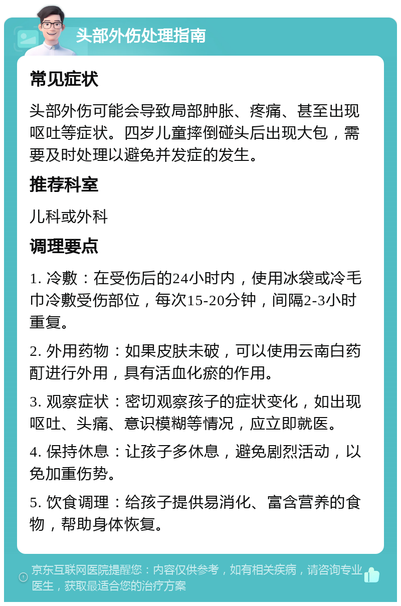 头部外伤处理指南 常见症状 头部外伤可能会导致局部肿胀、疼痛、甚至出现呕吐等症状。四岁儿童摔倒碰头后出现大包，需要及时处理以避免并发症的发生。 推荐科室 儿科或外科 调理要点 1. 冷敷：在受伤后的24小时内，使用冰袋或冷毛巾冷敷受伤部位，每次15-20分钟，间隔2-3小时重复。 2. 外用药物：如果皮肤未破，可以使用云南白药酊进行外用，具有活血化瘀的作用。 3. 观察症状：密切观察孩子的症状变化，如出现呕吐、头痛、意识模糊等情况，应立即就医。 4. 保持休息：让孩子多休息，避免剧烈活动，以免加重伤势。 5. 饮食调理：给孩子提供易消化、富含营养的食物，帮助身体恢复。