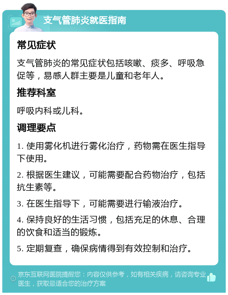 支气管肺炎就医指南 常见症状 支气管肺炎的常见症状包括咳嗽、痰多、呼吸急促等，易感人群主要是儿童和老年人。 推荐科室 呼吸内科或儿科。 调理要点 1. 使用雾化机进行雾化治疗，药物需在医生指导下使用。 2. 根据医生建议，可能需要配合药物治疗，包括抗生素等。 3. 在医生指导下，可能需要进行输液治疗。 4. 保持良好的生活习惯，包括充足的休息、合理的饮食和适当的锻炼。 5. 定期复查，确保病情得到有效控制和治疗。