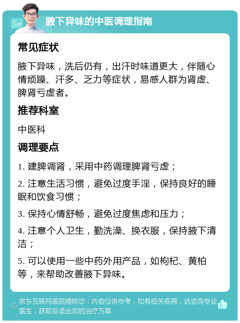 腋下异味的中医调理指南 常见症状 腋下异味，洗后仍有，出汗时味道更大，伴随心情烦躁、汗多、乏力等症状，易感人群为肾虚、脾肾亏虚者。 推荐科室 中医科 调理要点 1. 建脾调肾，采用中药调理脾肾亏虚； 2. 注意生活习惯，避免过度手淫，保持良好的睡眠和饮食习惯； 3. 保持心情舒畅，避免过度焦虑和压力； 4. 注意个人卫生，勤洗澡、换衣服，保持腋下清洁； 5. 可以使用一些中药外用产品，如枸杞、黄柏等，来帮助改善腋下异味。