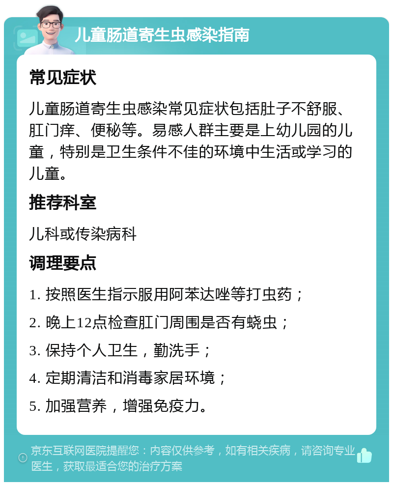 儿童肠道寄生虫感染指南 常见症状 儿童肠道寄生虫感染常见症状包括肚子不舒服、肛门痒、便秘等。易感人群主要是上幼儿园的儿童，特别是卫生条件不佳的环境中生活或学习的儿童。 推荐科室 儿科或传染病科 调理要点 1. 按照医生指示服用阿苯达唑等打虫药； 2. 晚上12点检查肛门周围是否有蛲虫； 3. 保持个人卫生，勤洗手； 4. 定期清洁和消毒家居环境； 5. 加强营养，增强免疫力。